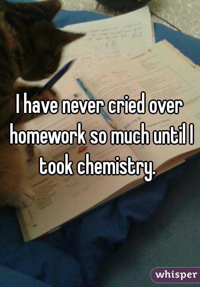 I have never cried over homework so much until I took chemistry.  