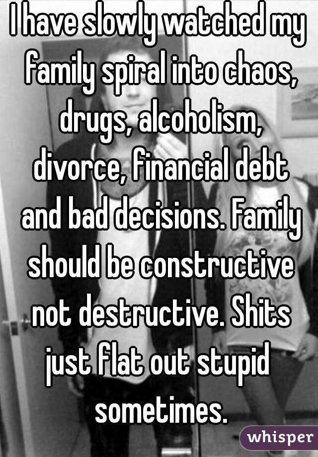 I have slowly watched my family spiral into chaos, drugs, alcoholism, divorce, financial debt and bad decisions. Family should be constructive not destructive. Shits just flat out stupid  sometimes.