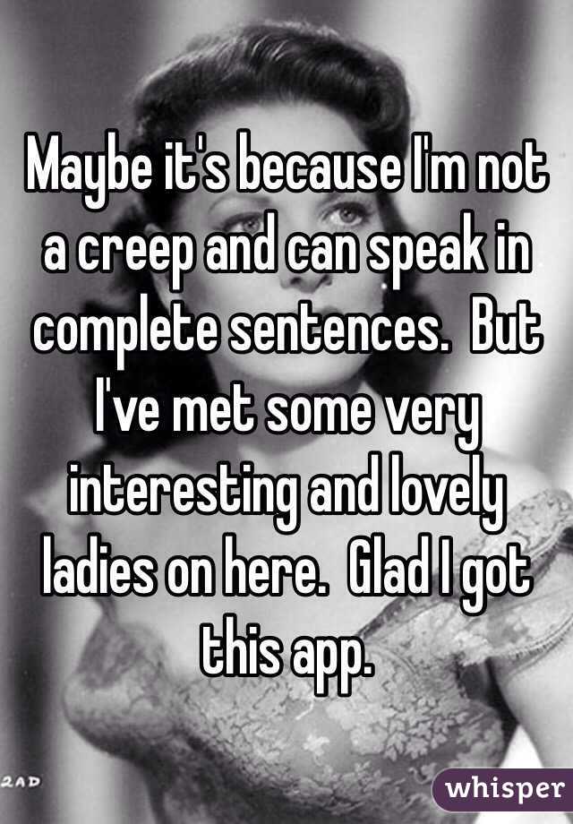 Maybe it's because I'm not a creep and can speak in complete sentences.  But I've met some very interesting and lovely ladies on here.  Glad I got this app.