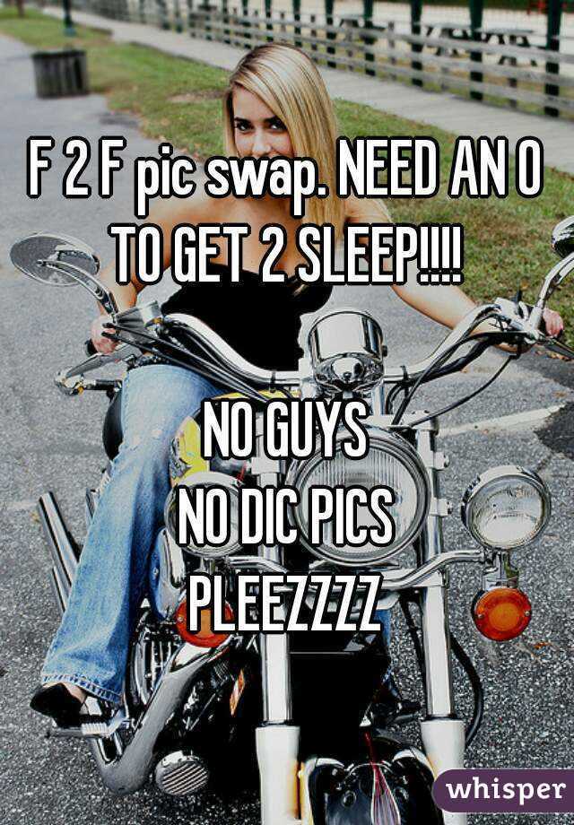 F 2 F pic swap. NEED AN O TO GET 2 SLEEP!!!! 

NO GUYS
NO DIC PICS
PLEEZZZZ