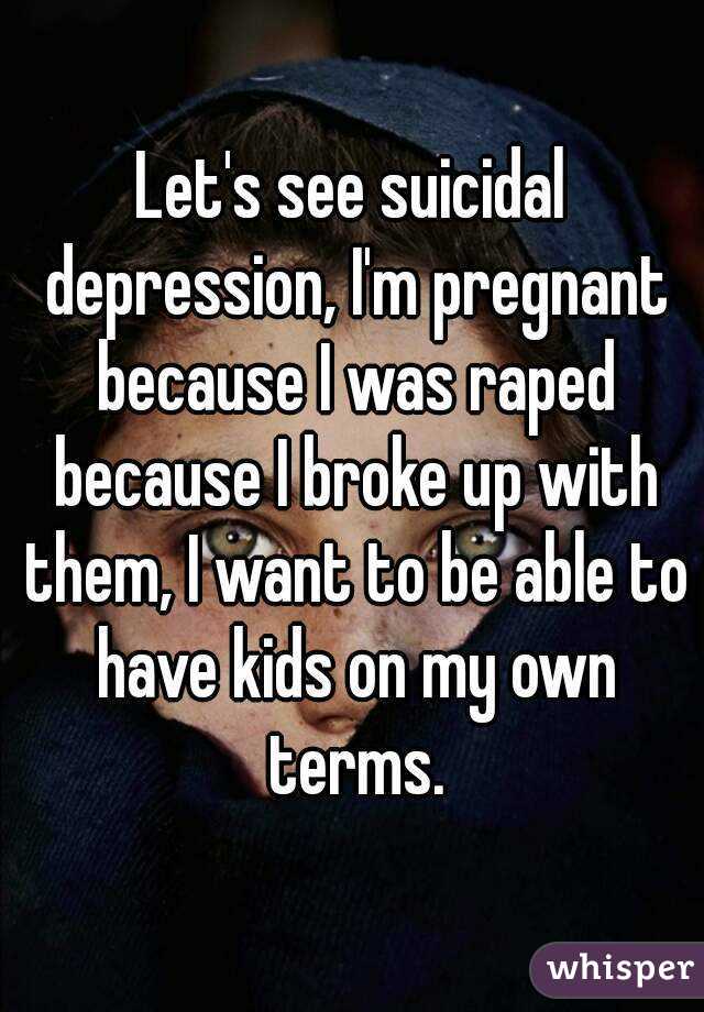 Let's see suicidal depression, I'm pregnant because I was raped because I broke up with them, I want to be able to have kids on my own terms.