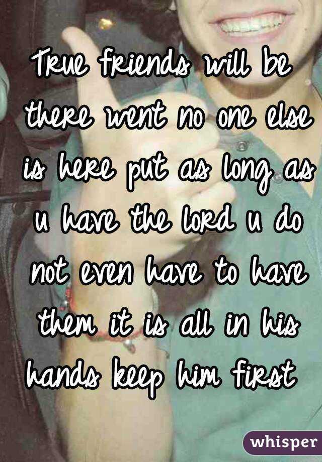 True friends will be there went no one else is here put as long as u have the lord u do not even have to have them it is all in his hands keep him first 