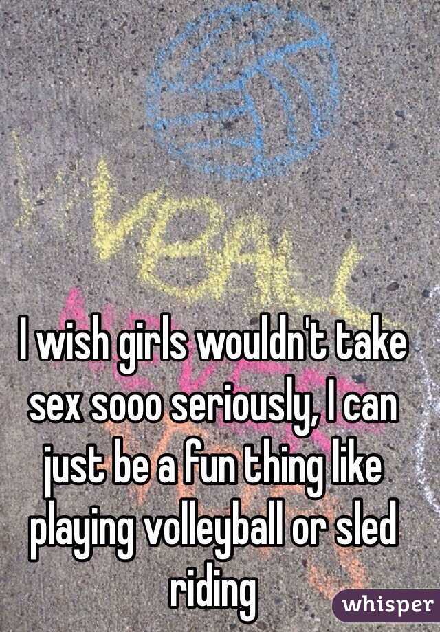 I wish girls wouldn't take sex sooo seriously, I can just be a fun thing like playing volleyball or sled riding 