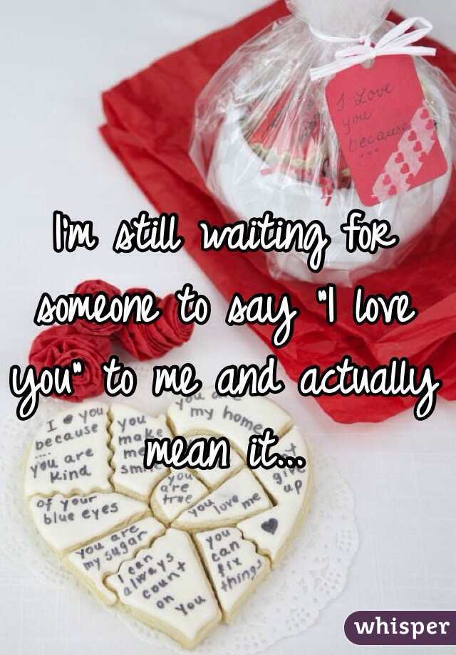 I'm still waiting for someone to say "I love you" to me and actually mean it...