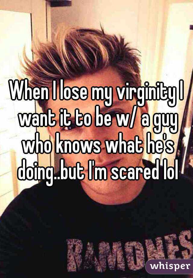 When I lose my virginity I want it to be w/ a guy who knows what he's doing..but I'm scared lol
