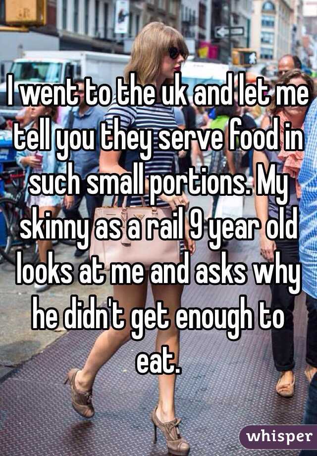I went to the uk and let me tell you they serve food in such small portions. My skinny as a rail 9 year old looks at me and asks why he didn't get enough to eat. 