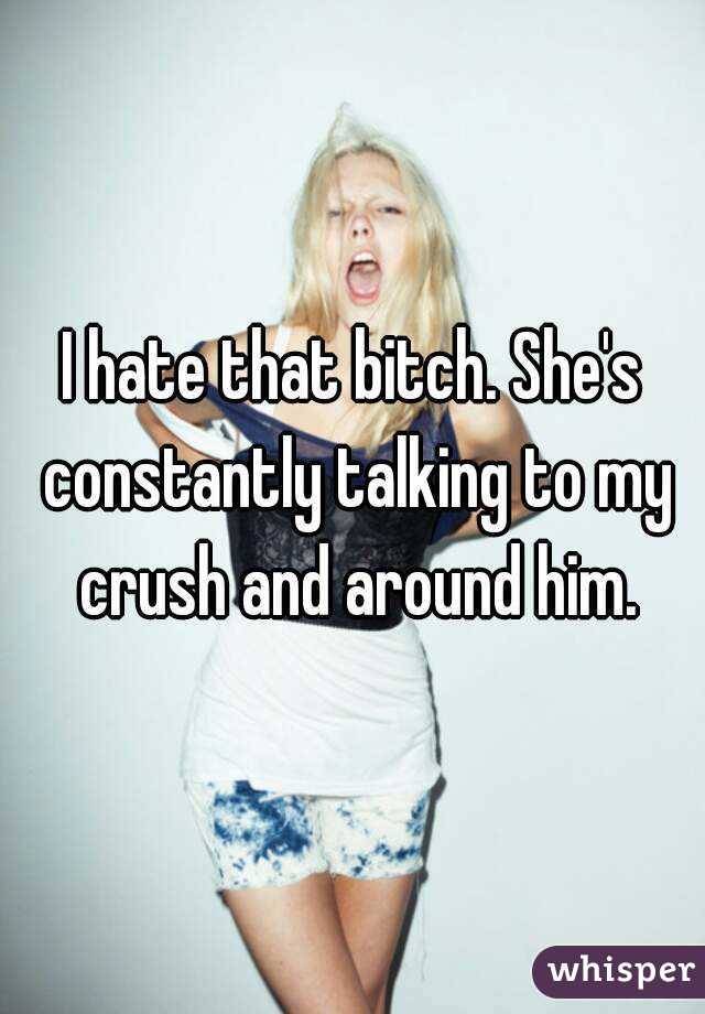 I hate that bitch. She's constantly talking to my crush and around him.