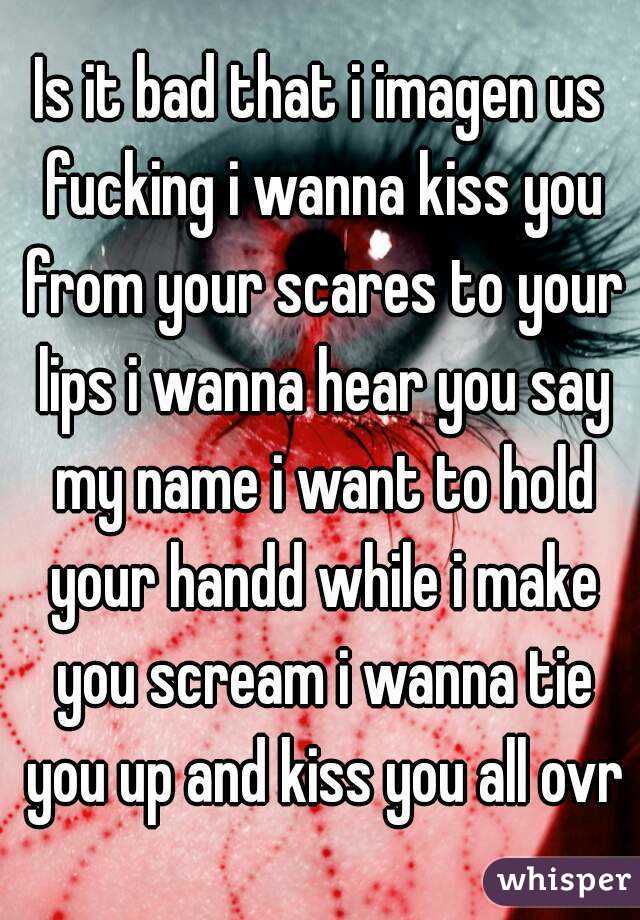 Is it bad that i imagen us fucking i wanna kiss you from your scares to your lips i wanna hear you say my name i want to hold your handd while i make you scream i wanna tie you up and kiss you all ovr