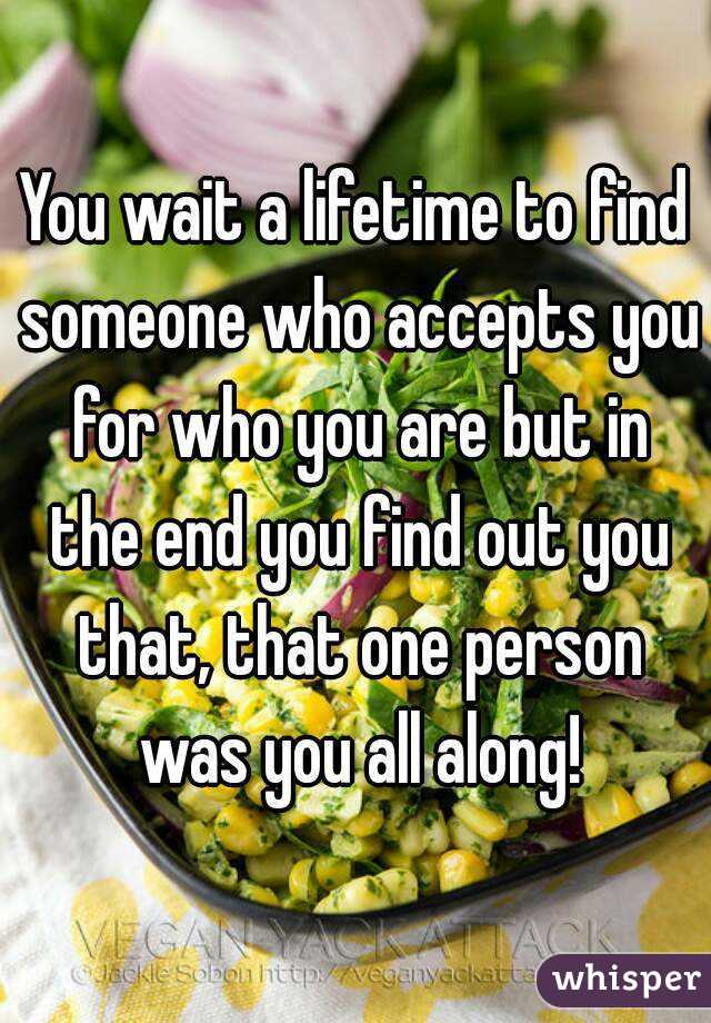 You wait a lifetime to find someone who accepts you for who you are but in the end you find out you that, that one person was you all along!
