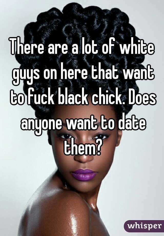 There are a lot of white guys on here that want to fuck black chick. Does anyone want to date them?