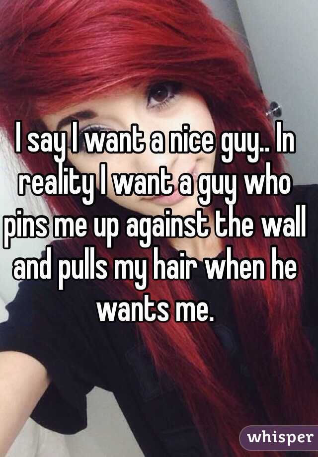 I say I want a nice guy.. In reality I want a guy who pins me up against the wall and pulls my hair when he wants me. 