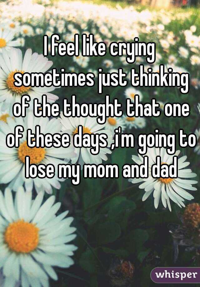 I feel like crying sometimes just thinking of the thought that one of these days ,i'm going to lose my mom and dad