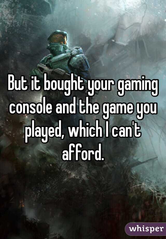 But it bought your gaming console and the game you played, which I can't afford. 