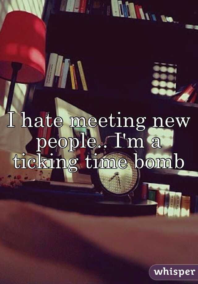I hate meeting new people.. I'm a ticking time bomb
