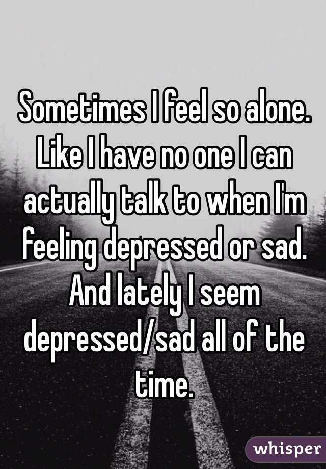 Sometimes I feel so alone. Like I have no one I can actually talk to when I'm feeling depressed or sad. And lately I seem depressed/sad all of the time. 