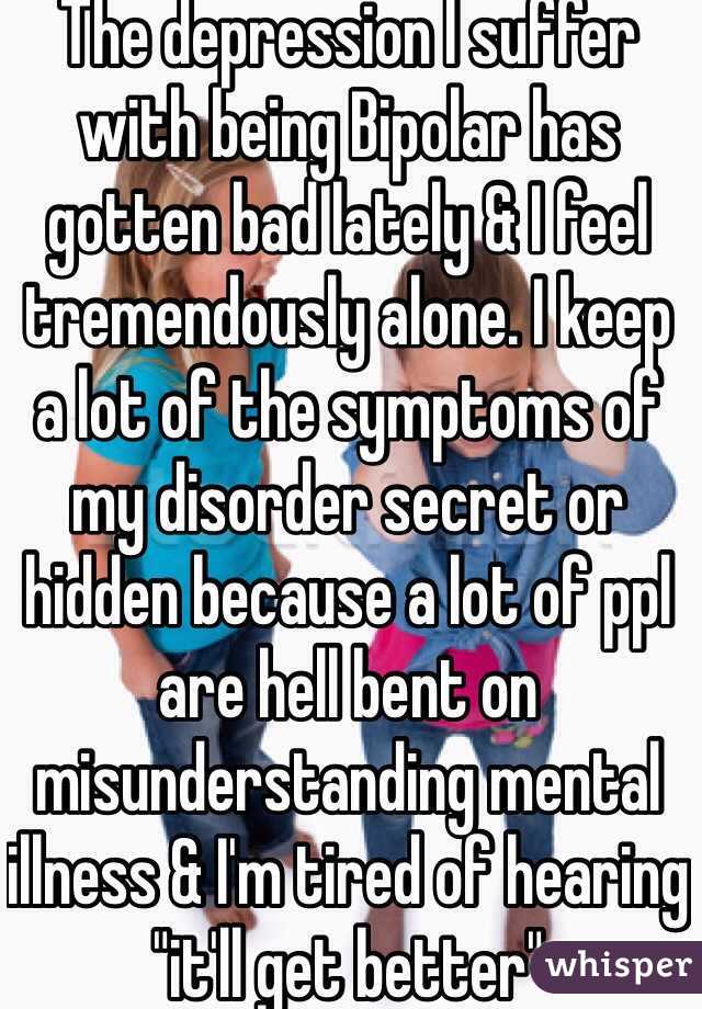 The depression I suffer with being Bipolar has gotten bad lately & I feel tremendously alone. I keep a lot of the symptoms of my disorder secret or hidden because a lot of ppl are hell bent on misunderstanding mental illness & I'm tired of hearing "it'll get better"