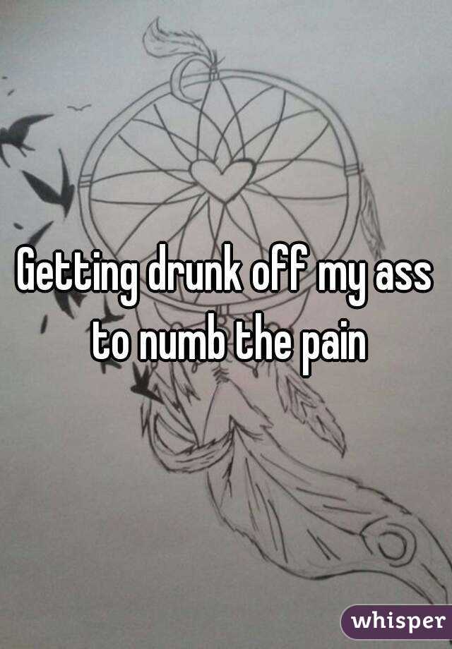 Getting drunk off my ass to numb the pain