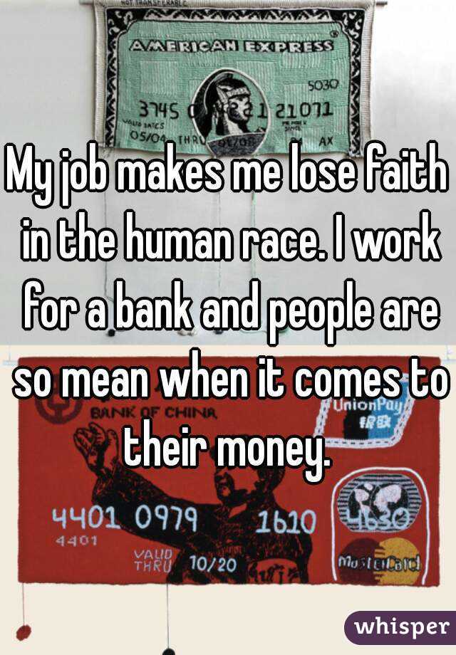 My job makes me lose faith in the human race. I work for a bank and people are so mean when it comes to their money. 