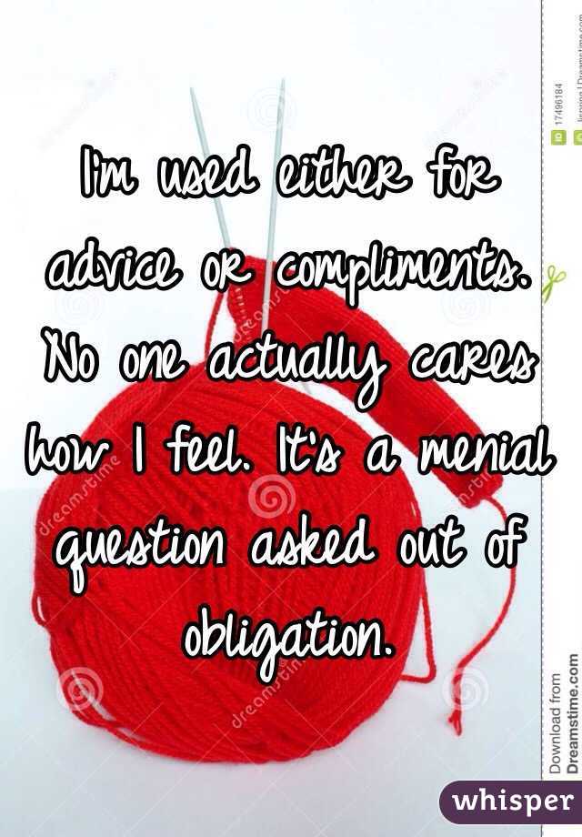 I'm used either for advice or compliments. No one actually cares how I feel. It's a menial question asked out of obligation. 