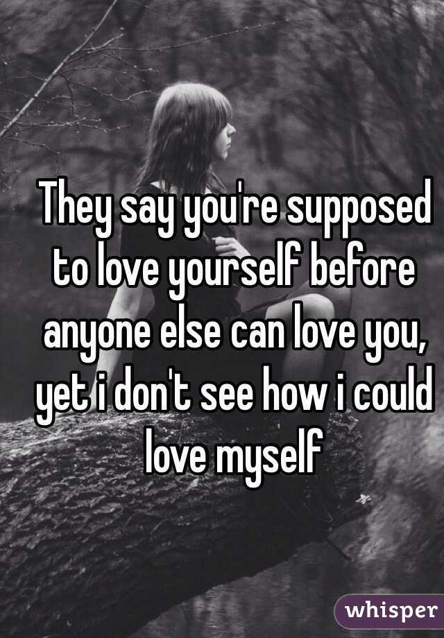 They say you're supposed to love yourself before anyone else can love you, yet i don't see how i could love myself 