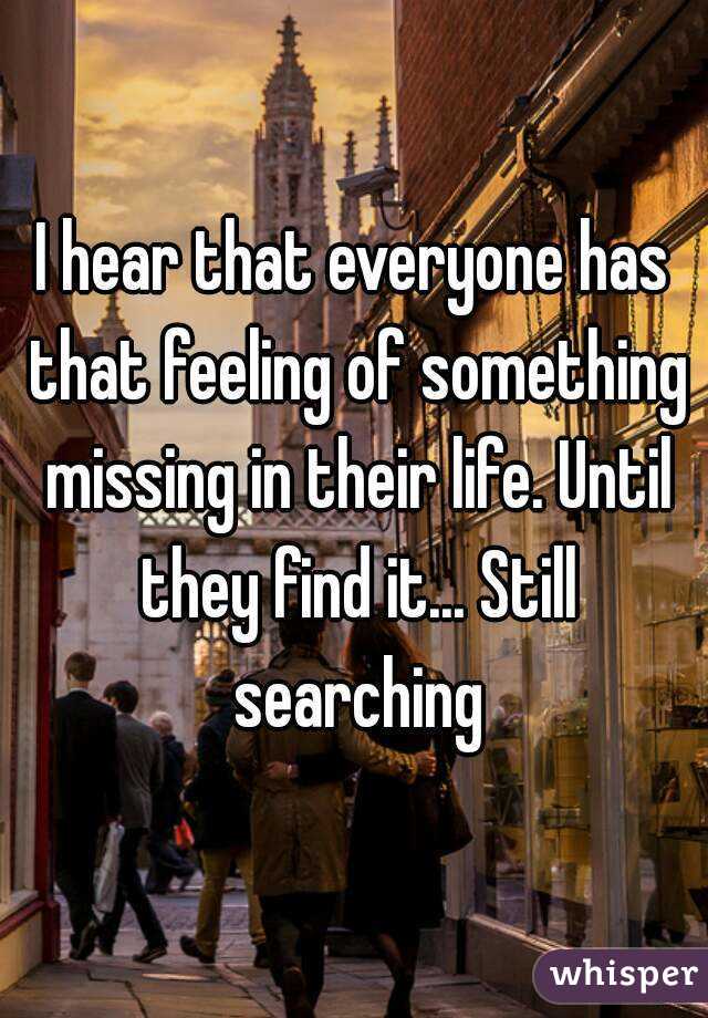 I hear that everyone has that feeling of something missing in their life. Until they find it... Still searching