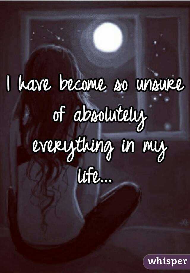 I have become so unsure of absolutely everything in my life... 