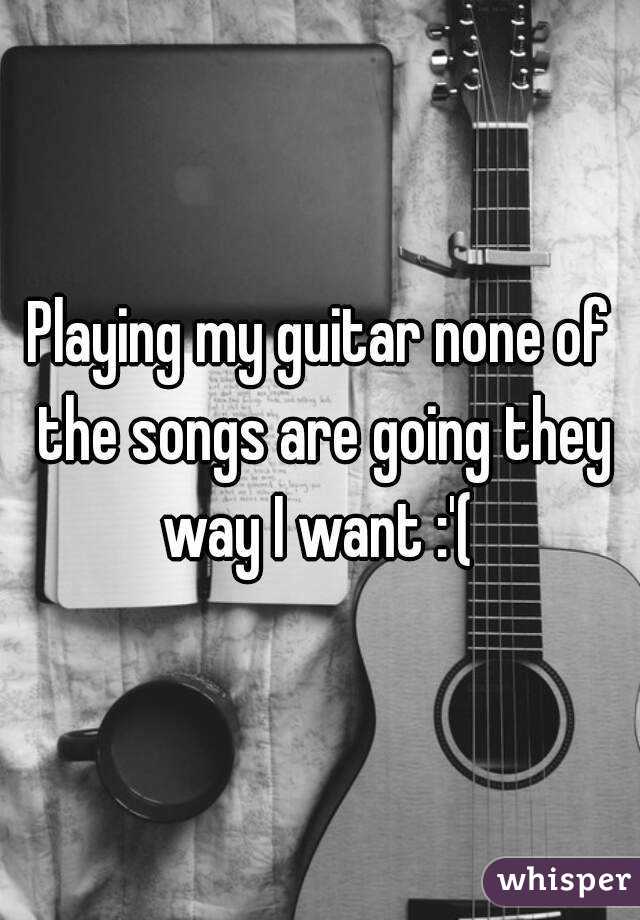 Playing my guitar none of the songs are going they way I want :'( 