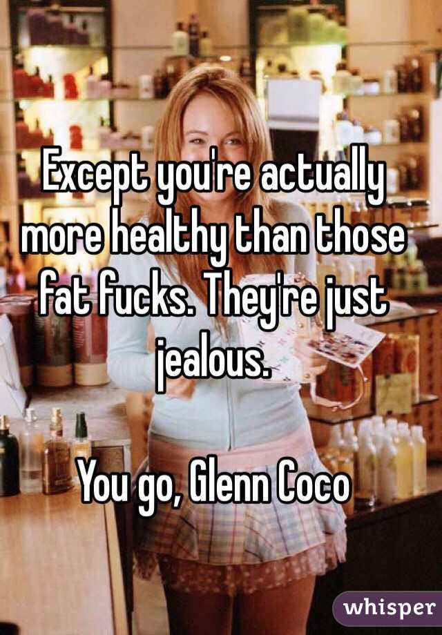 Except you're actually more healthy than those fat fucks. They're just jealous. 

You go, Glenn Coco