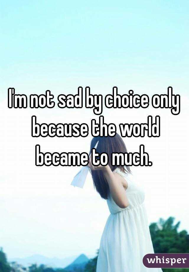 I'm not sad by choice only because the world became to much. 