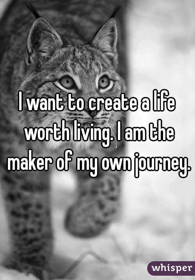 I want to create a life worth living. I am the maker of my own journey.