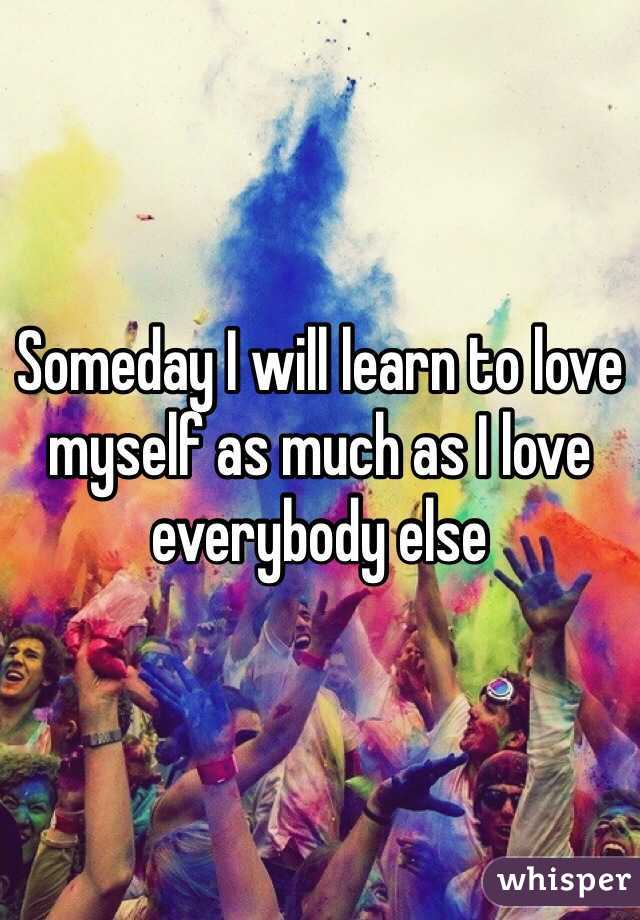 Someday I will learn to love myself as much as I love everybody else