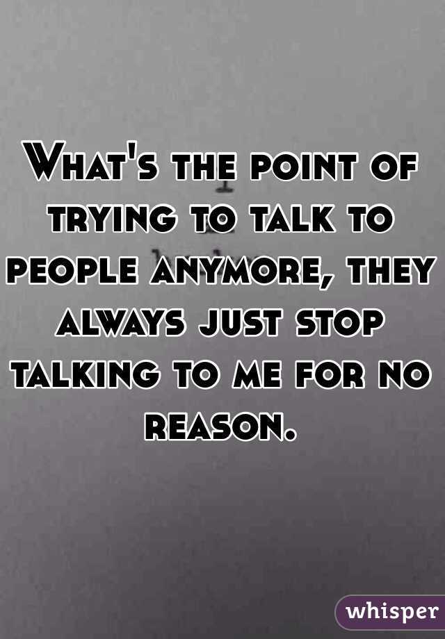 What's the point of trying to talk to people anymore, they always just stop talking to me for no reason. 
