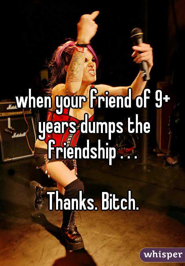 when your friend of 9+ years dumps the friendship . . . 

Thanks. Bitch.