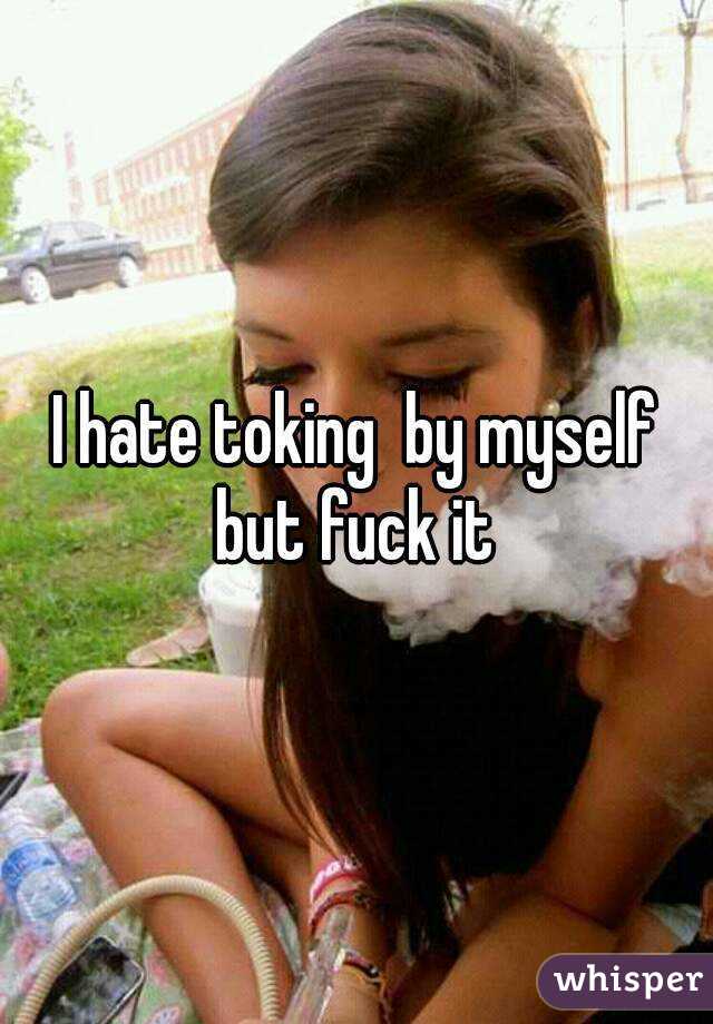 I hate toking  by myself but fuck it 