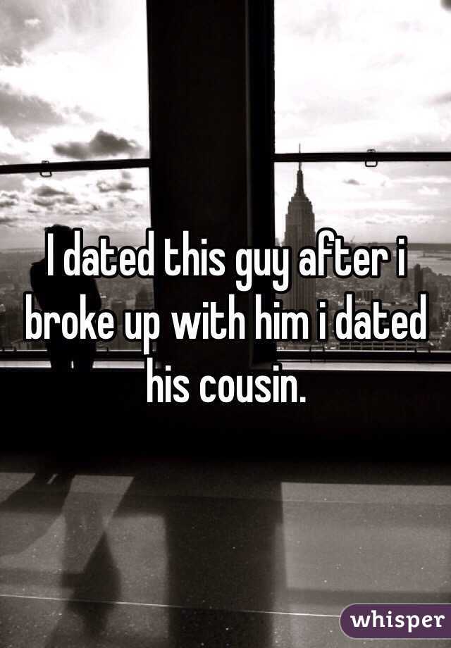 I dated this guy after i broke up with him i dated his cousin. 
