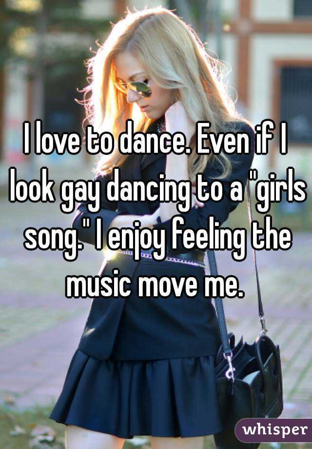 I love to dance. Even if I look gay dancing to a "girls song." I enjoy feeling the music move me. 