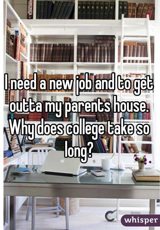 I need a new job and to get outta my parents house. Why does college take so long? 