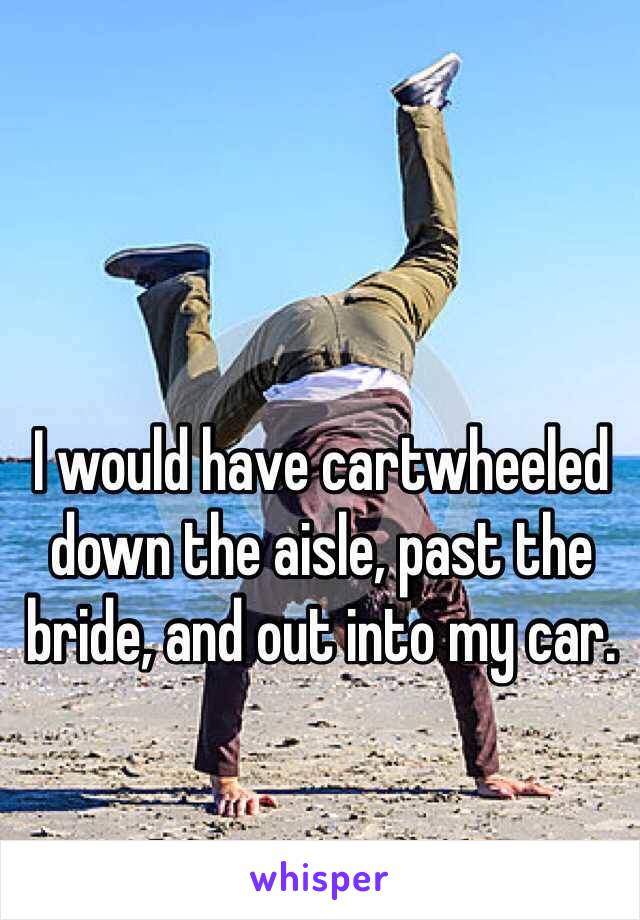 I would have cartwheeled down the aisle, past the bride, and out into my car.