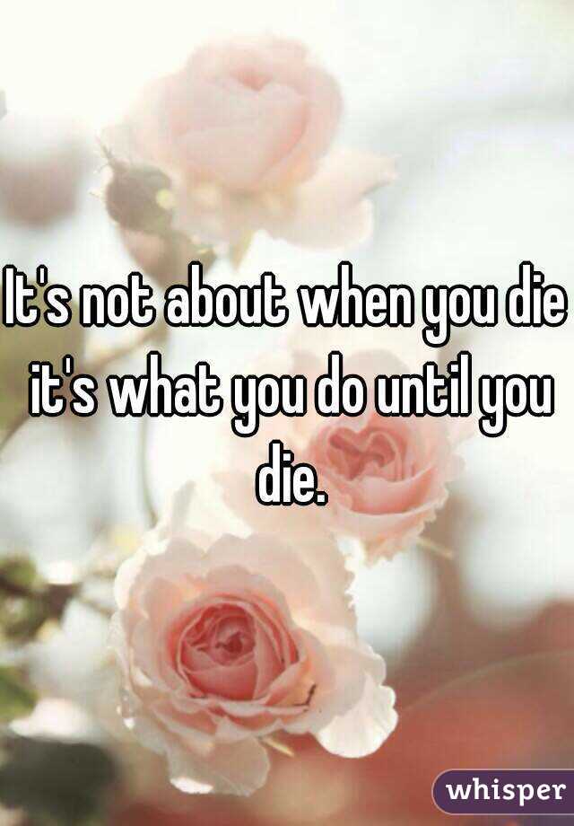 It's not about when you die it's what you do until you die.