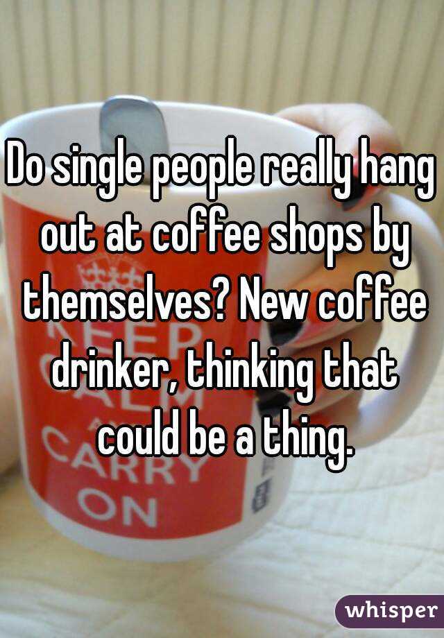 Do single people really hang out at coffee shops by themselves? New coffee drinker, thinking that could be a thing.