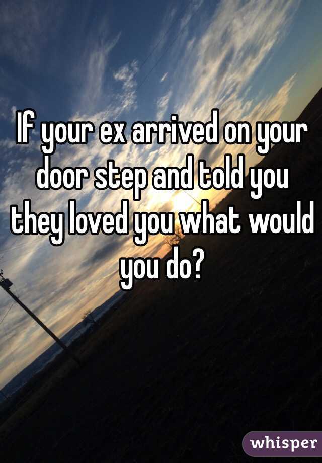 If your ex arrived on your door step and told you they loved you what would you do?