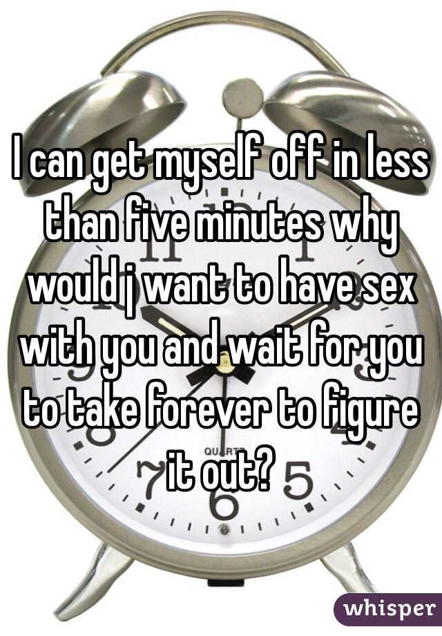 I can get myself off in less than five minutes why would j want to have sex with you and wait for you to take forever to figure it out? 