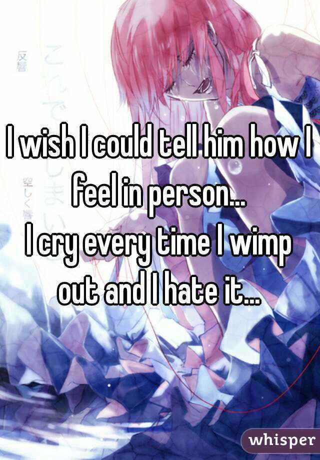I wish I could tell him how I feel in person... 
I cry every time I wimp out and I hate it... 
