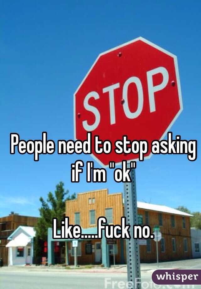 People need to stop asking if I'm "ok"

Like.....fuck no.