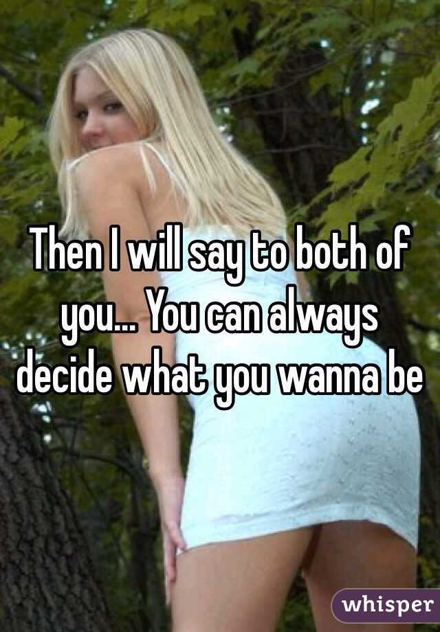 Then I will say to both of you... You can always decide what you wanna be