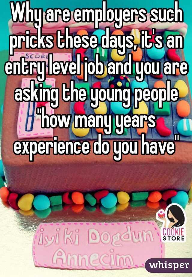 Why are employers such pricks these days, it's an entry level job and you are asking the young people "how many years experience do you have" 