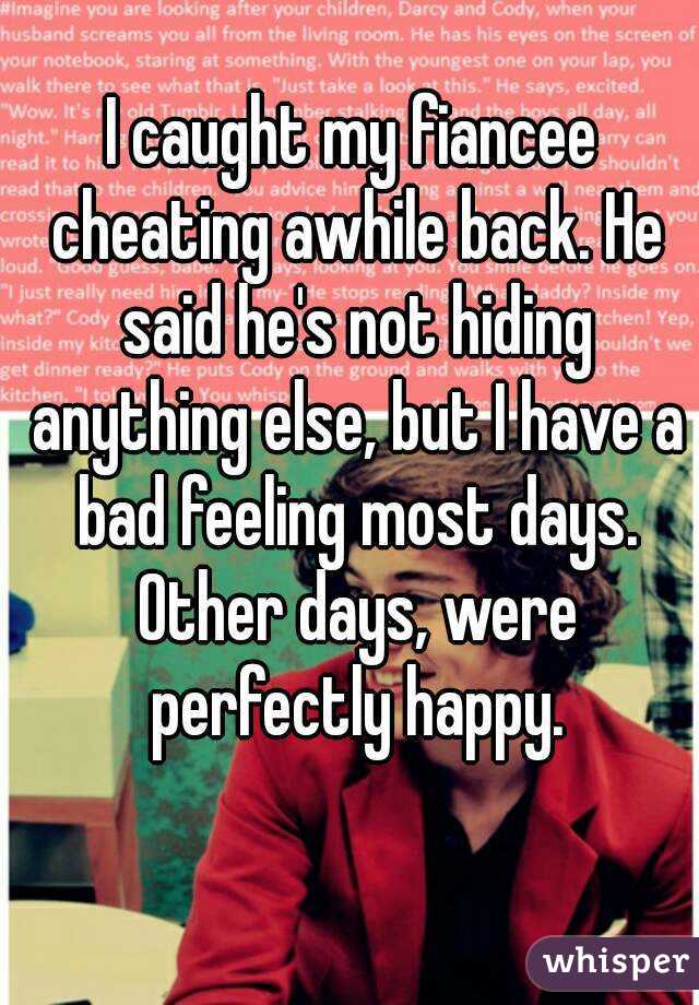 I caught my fiancee cheating awhile back. He said he's not hiding anything else, but I have a bad feeling most days. Other days, were perfectly happy.