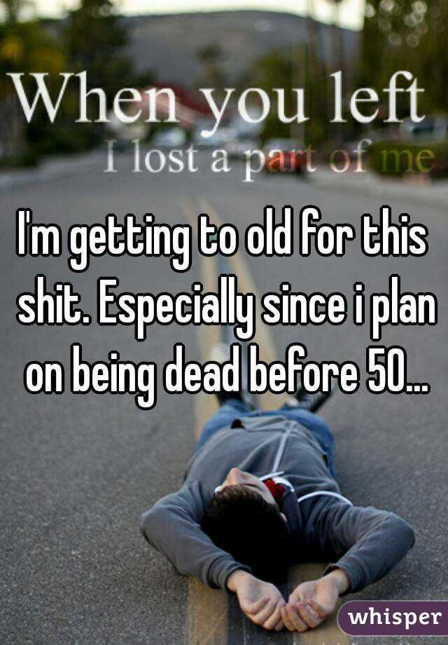 I'm getting to old for this shit. Especially since i plan on being dead before 50...