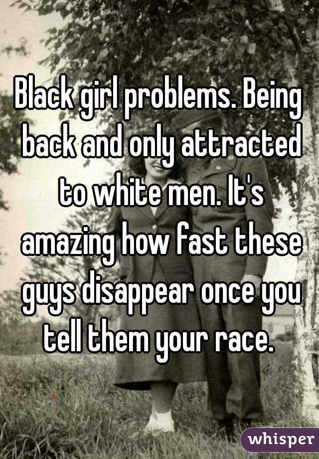 Black girl problems. Being back and only attracted to white men. It's amazing how fast these guys disappear once you tell them your race. 