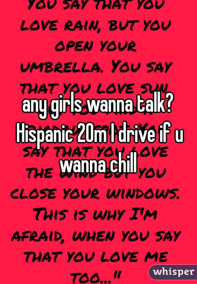any girls wanna talk? Hispanic 20m I drive if u wanna chill 